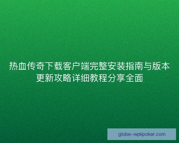 热血传奇下载客户端完整安装指南与版本更新攻略详细教程分享全面