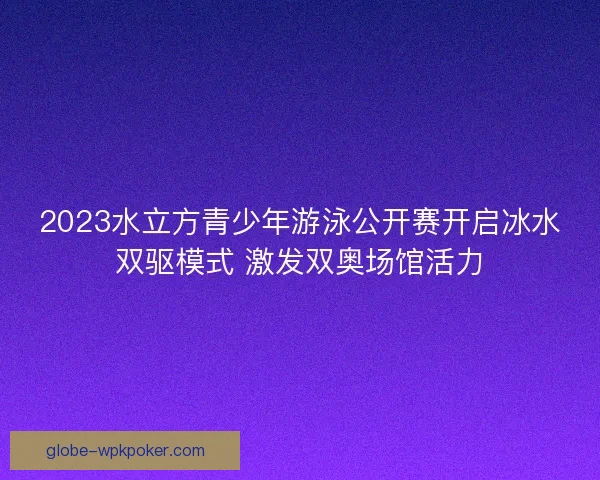 2023水立方青少年游泳公开赛开启冰水双驱模式 激发双奥场馆活力