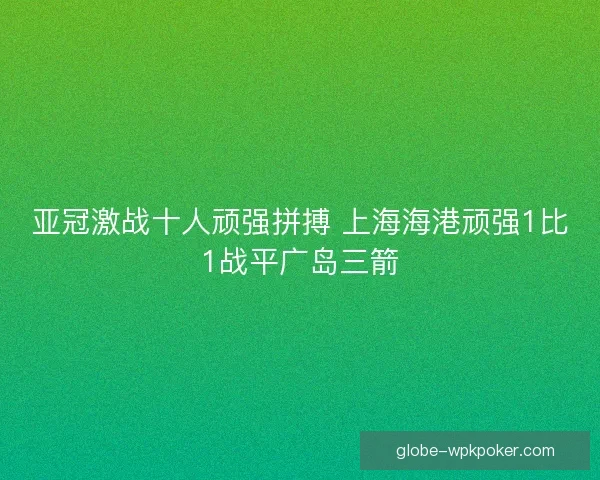 亚冠激战十人顽强拼搏 上海海港顽强1比1战平广岛三箭